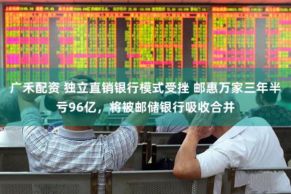 广禾配资 独立直销银行模式受挫 邮惠万家三年半亏96亿，将被邮储银行吸收合并