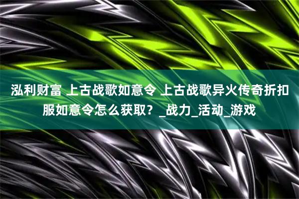 泓利财富 上古战歌如意令 上古战歌异火传奇折扣服如意令怎么获取？_战力_活动_游戏