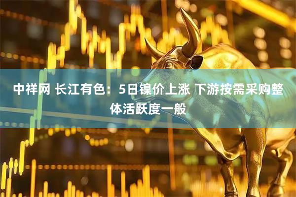 中祥网 长江有色：5日镍价上涨 下游按需采购整体活跃度一般