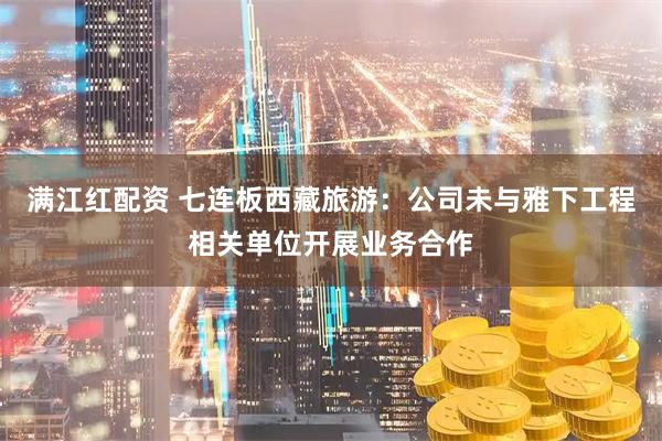 满江红配资 七连板西藏旅游：公司未与雅下工程相关单位开展业务合作