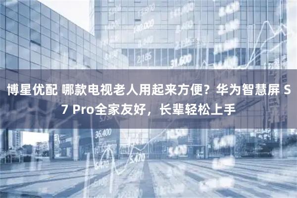 博星优配 哪款电视老人用起来方便？华为智慧屏 S7 Pro全家友好，长辈轻松上手