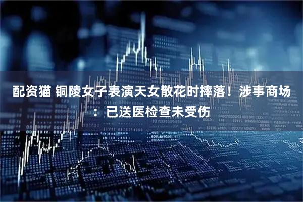 配资猫 铜陵女子表演天女散花时摔落！涉事商场：已送医检查未受伤